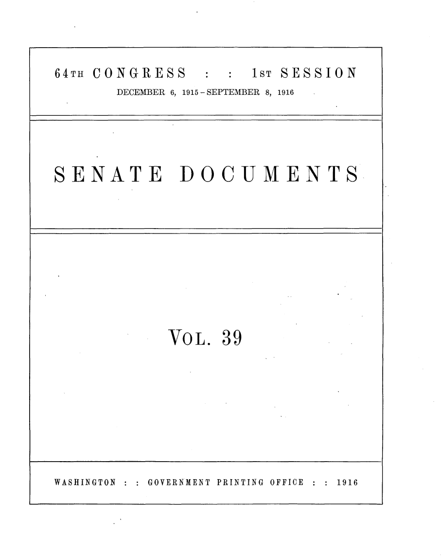 handle is hein.usccsset/usconset25029 and id is 1 raw text is: 



64TH CONGRESS         I sT SESSION
       DECEMBER 6, 1915 - SEPTEMBER 8, 1916





SENATE DOCUMENTS










             VOL. 39








WASHINGTON GOVERNMENT PRINTING OFFICE  1916


