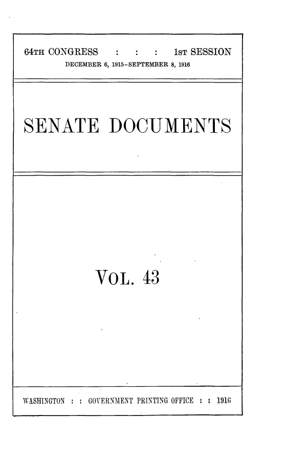 handle is hein.usccsset/usconset25033 and id is 1 raw text is: 



64TH CONGRESS            1ST SESSION
       DECEMBER 6, 1915-SEPTEMBER 8, 1916


SENATE DOCUMENTS


VOL. 43


WASHINGTON     GOVERNMENT PRINTING OFFICE : : 1916


