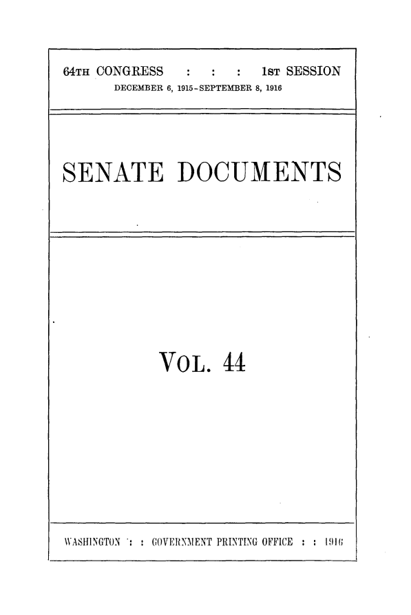 handle is hein.usccsset/usconset25034 and id is 1 raw text is: 



64TH CONGRESS         :  1sT SESSION
      DECEMBER 6, 1915-SEPTEMBER 8, 1916


SENATE DOCUMENTS


VOL. 44


WASHINGTON : : GOVERNMENT PRINTING OFFICE : : 191;


