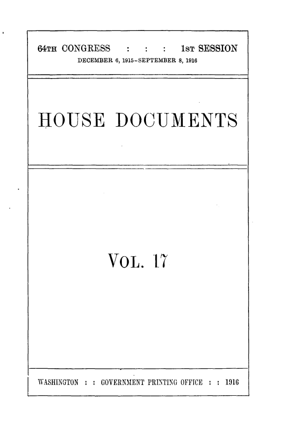handle is hein.usccsset/usconset25037 and id is 1 raw text is: 


64TH CONGRESS            1sT SESSION
       DECEMBER 6, 1915-SEPTEMBER 8, 1916


HOUSE DOCUMENTS


VOL. 17


WASHINGTON : : GOVERNMENT PRINTING OFFICE : : 1916


