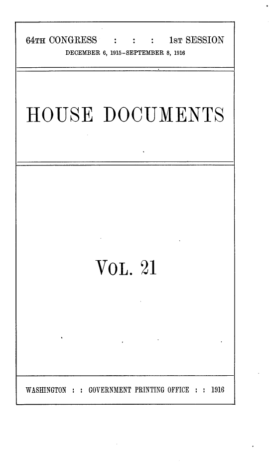handle is hein.usccsset/usconset25038 and id is 1 raw text is: 


64TH CONGRESS            1ST SESSION
       DECEMBER 6, 1915-SEPTEMBER 8, 1916


HOUSE DOCUMENTS


VOL. 21


WASHINGTON : : GOVERNMENT PRINTING OFFICE : : 1916


