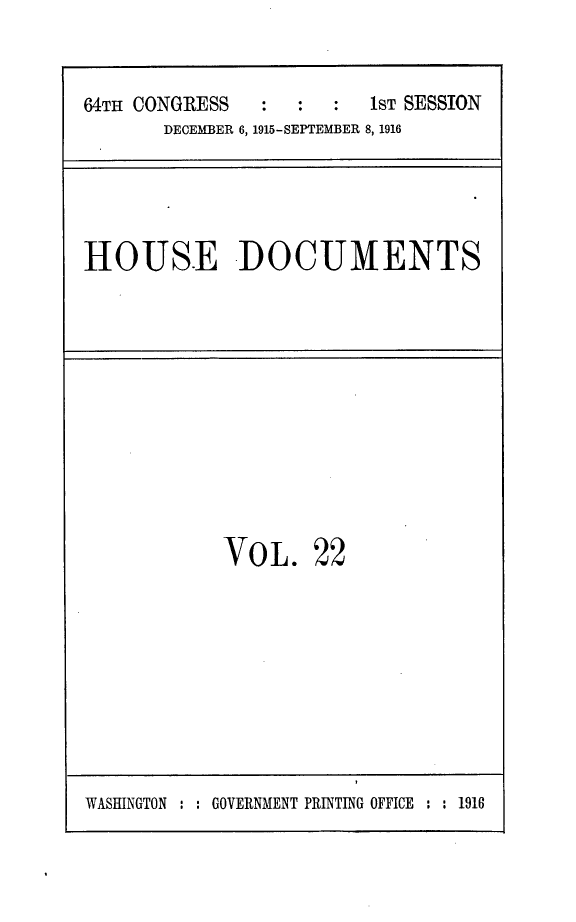 handle is hein.usccsset/usconset25039 and id is 1 raw text is: 

64TH CONGRESS   :  :  :  1sT SESSION
       DECEMBER 6, 1915-SEPTEMBER 8, 1916


HOUSE DOCUMENTS


VOL.


22


WASHINGTON : : GOVERNMENT PRINTING OFFICE : : 1916


