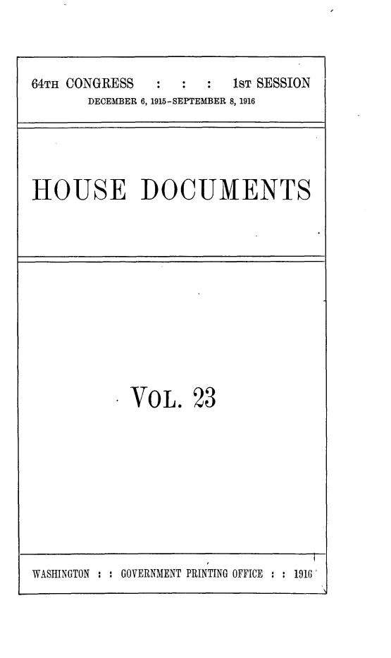handle is hein.usccsset/usconset25040 and id is 1 raw text is: 


64TH CONGRESS  :   :  :  1ST SESSION
       DECEMBER 6, 1915-SEPTEMBER 8, 1916


HOUSE DOCUMENTS


VOL.


23


WASHINGTON : : GOVERNMENT PRINTING OFFICE : : 1916


