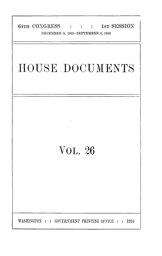 handle is hein.usccsset/usconset25043 and id is 1 raw text is: 

64TH CONGRESS            1ST SESSION
       DECEMBER 6, 1915-SEPTEMBER 8, 1916


HOUSE ADOCUMENTS


VOL.


26


WASINGTON : : GOVERNMENT PRINTING OFFICE : : 1916


