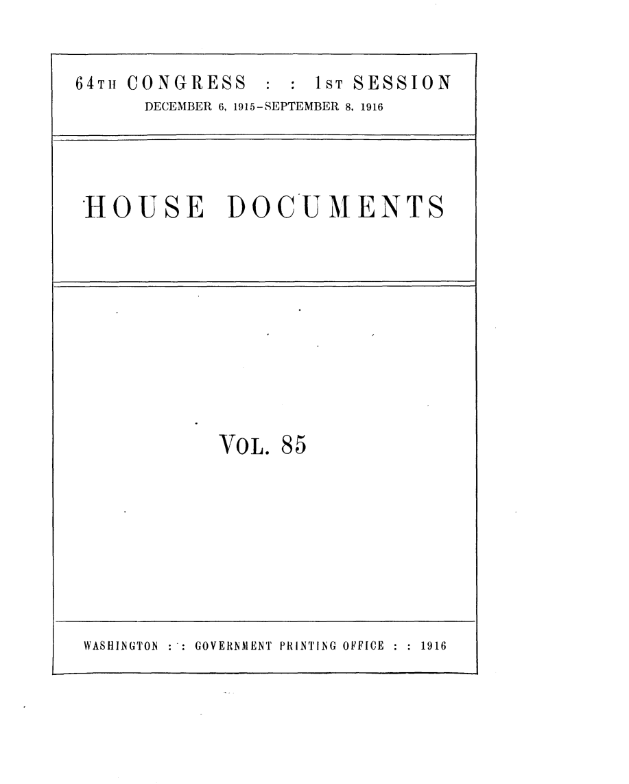 handle is hein.usccsset/usconset25047 and id is 1 raw text is: 


64TH CONGRESS      : 1ST SESSION
      DECEMBER 6, 1915-SEPTEMBER 8, 1916




 HOUSE DOCUMENTS










             VOL. 85








 WASHINGTON GOVERNMENT PRINTING OFFICE  1916


