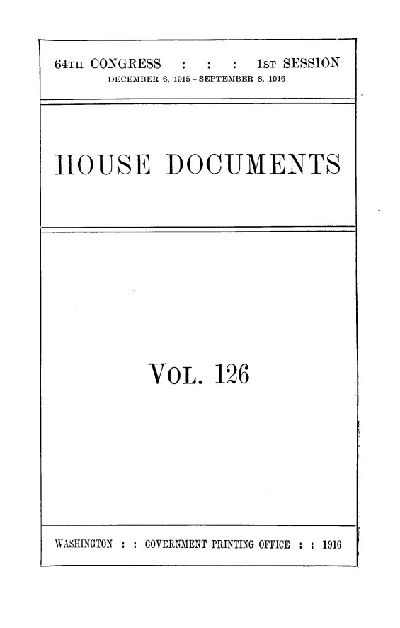 handle is hein.usccsset/usconset25049 and id is 1 raw text is: 


64TH CONGRESS           1ST SESSION
      DECEMBER 6, 1915- SEPTEMBER 8, 1916


HOUSE DOCUMENTS


VOL. 126


WASHINGTON : : GOVERNMENT PRINTING OFFICE : : 1916


