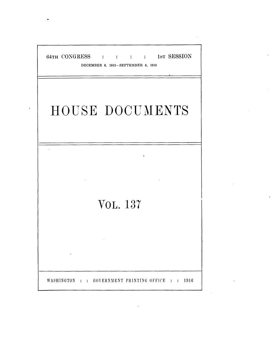 handle is hein.usccsset/usconset25050 and id is 1 raw text is: 







64TH CONGRESS                1ST SESSION
         DECEMBER 6, 1915-SEPTEMBER 8, 1916


HOUSE DOCUMENTS


VOL.   137


WASHINGTON :  :  GOVERNMENT PRINTING OFFICE  :  :  1916


