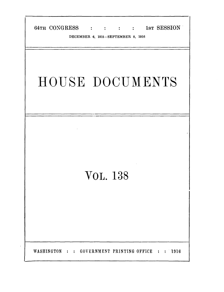 handle is hein.usccsset/usconset25051 and id is 1 raw text is: 


64TH CONGRESS                1ST SESSION
         DECEMBER 6, 1915-SEPTEMBER 8, 1916


HOUSE DOCUMENTS


VOL.   138


WASHINGTON : : GOVERNMENT PRINTING OFFICE : : 1916


