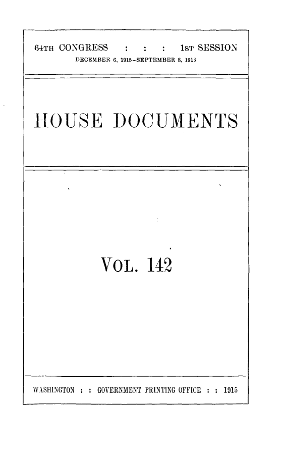 handle is hein.usccsset/usconset25053 and id is 1 raw text is: 


64TH CONGRESS    :  :    1ST SESSION
       DECEMBER 6, 1915-SEPTEMBER 8, 1913


HOUSE DOCUMENTS


VO  L.  142


WASHINGTON : : GOVERNMENT PRINTING OFFICE : : 1915


