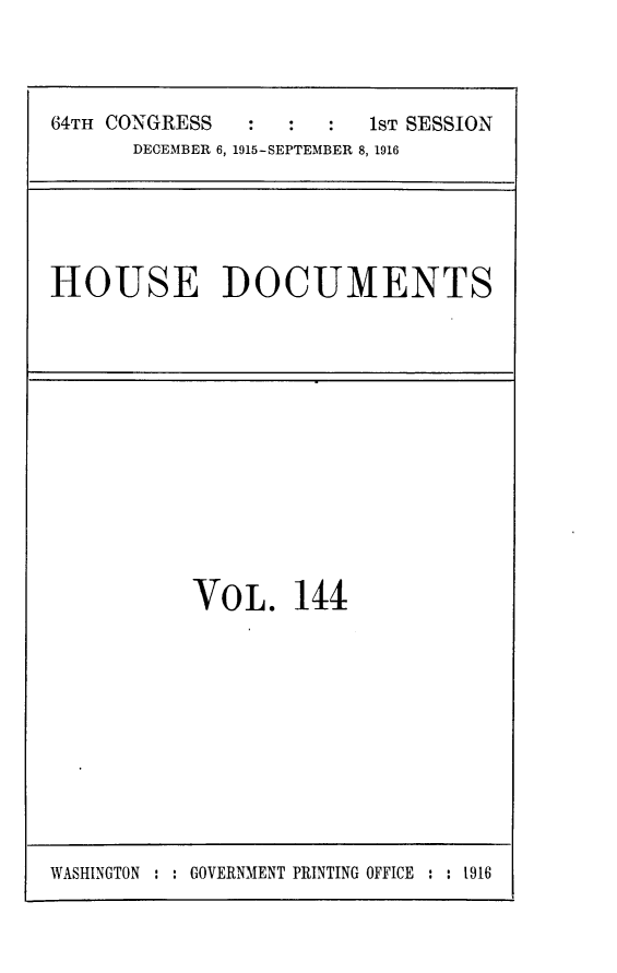 handle is hein.usccsset/usconset25055 and id is 1 raw text is: 



64TH CONGRESS            1ST SESSION
      DECEMBER 6, 1915-SEPTEMBER 8, 1916


HOUSE DOCUMENTS


VOL. 144


WASHINGTON : : GOVERNMENT PRINTING OFFICE : : t916


