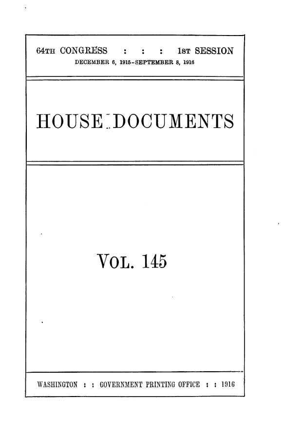 handle is hein.usccsset/usconset25056 and id is 1 raw text is: 



64TH CONGRESS  :  :  :   1sT SESSION
       DECEMBER 6, 1915-SEPTEMBER 8, 1916


HOUSE DOCUMENTS


VOL. 145


WASHINGTON : : GOVERNMENT PRINTING OFFICE : : 1916


