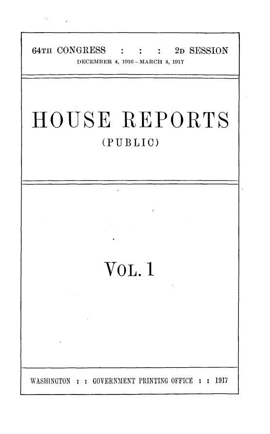 handle is hein.usccsset/usconset25063 and id is 1 raw text is: 


64TH CONGRESS          2D SESSION
       DECEMBER 4, 1916 - MARCH 4, 1917


HOUSE REPORTS
            (PUBLIC)


VOL.   1


WASHINGTON : : GOVERNMENT PRINTING OFFICE : : 1917


