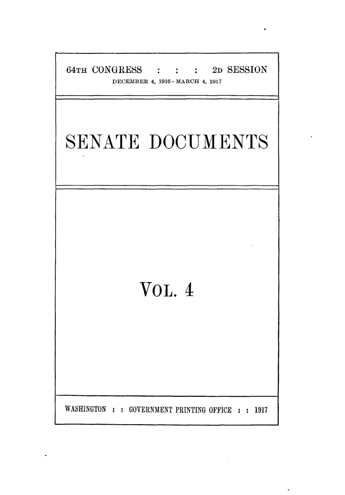 handle is hein.usccsset/usconset25067 and id is 1 raw text is: 




64TH CONGRESS     :   : 2D SESSION
        DECEMBER 4, 1916 - MARCH 4, 1917


SENATE DOCUMENTS


VOL. 4


WASHINGTON : : GOVERNMENT PRINTING OFFICE : : 1917


