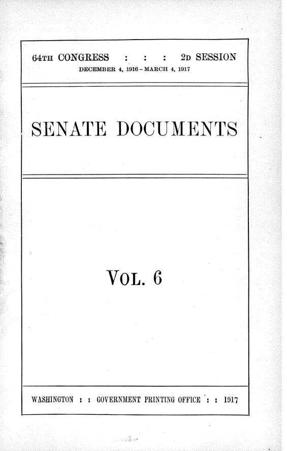 handle is hein.usccsset/usconset25069 and id is 1 raw text is: 



64TH CONGRESS  :   :  :  2D SESSION
        DECEMBER 4, 1916 - MARCH 4, 1917


SENATE DOCUMENTS


VoL. 6


VASHINGTON : : GOVERNMENT PRINTING OFFICE : : 1917



