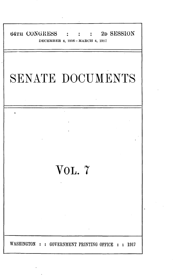 handle is hein.usccsset/usconset25070 and id is 1 raw text is: 


64TH CONURESS  :  :   :  2D SESSION
        DECEMBER 4, 1916 - MARCH 4, 1917


SENATE DOCUMENTS


VOL.


7


WASHINGTON : : GOVERNMENT PRINTING OFFICE : : 1917


