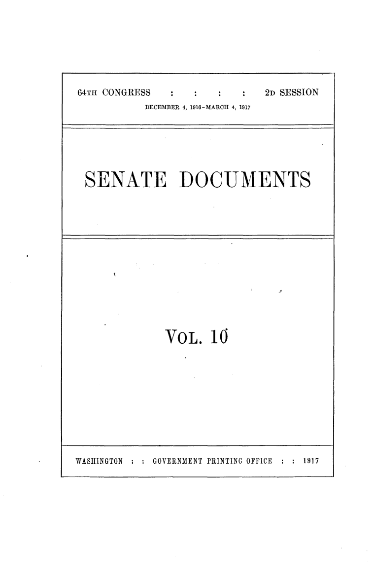 handle is hein.usccsset/usconset25073 and id is 1 raw text is: 








64TH CONGRESS                2D SESSION
           DECEMBER 4, 1916-MARCH 4, 1917


SENATE DOCUMENTS


p


VOL.   10


WASHINGTON : : GOVERNMENT PRINTING OFFICE


: : 1917


