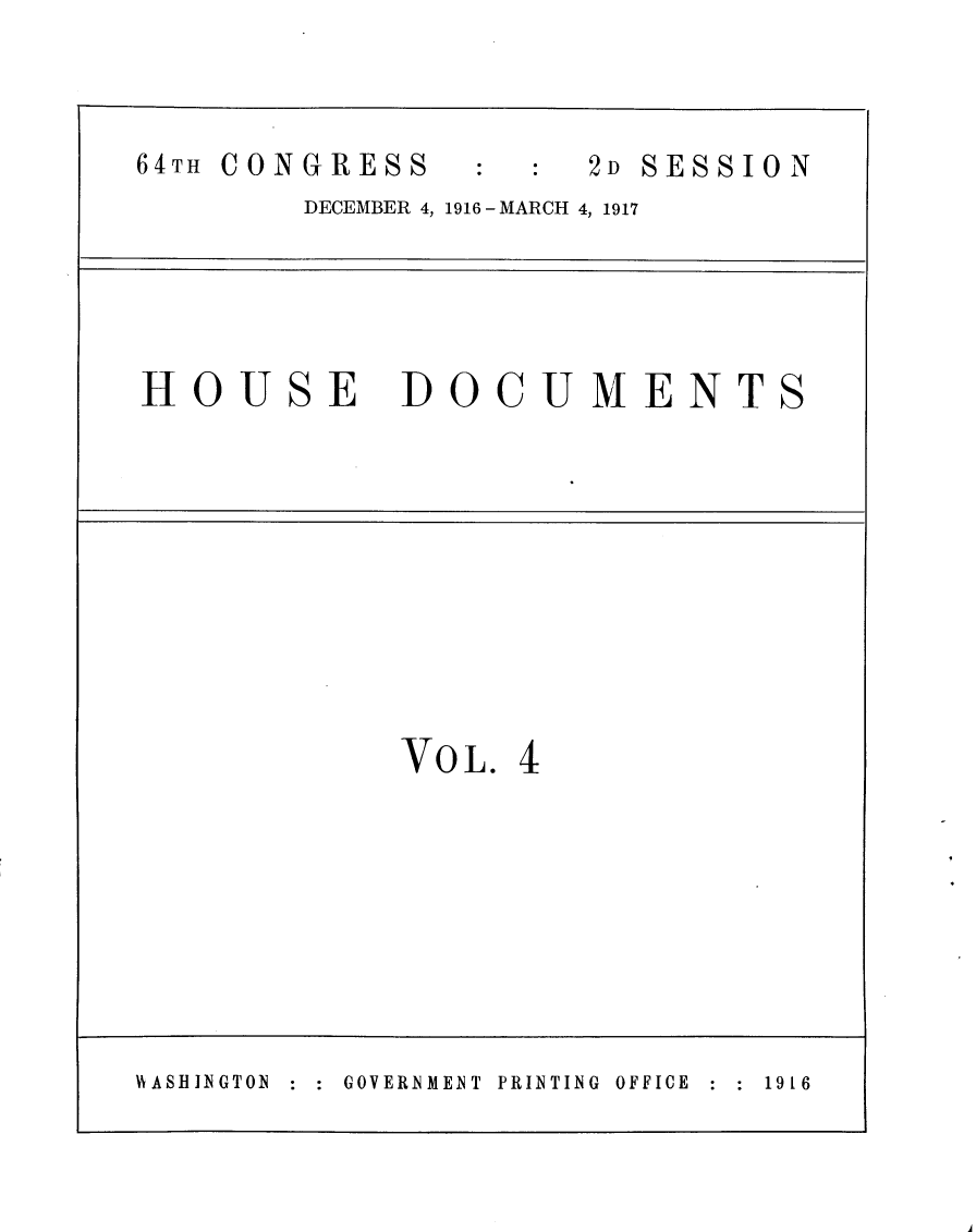 handle is hein.usccsset/usconset25077 and id is 1 raw text is: 



64TH CONGRESS         2D SESSION
        DECEMBER 4, 1916 -MARCH 4, 1917




HOUSE DOCUMENTS









             VO L. 4








HASBINGTON :  GOVERNMENT  PRINTING  OFFICE  1916


