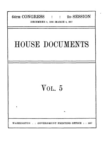 handle is hein.usccsset/usconset25078 and id is 1 raw text is: 


64TH CONGRESS     :    2D SESSION
        DECEMBER 4, 1916-MARCH 4, 1917






 HOUSE DOCUMENTS


VOL. 5


WASHINGTON : GOVERNMENT PRINTING OFFICE : : 1917


I


