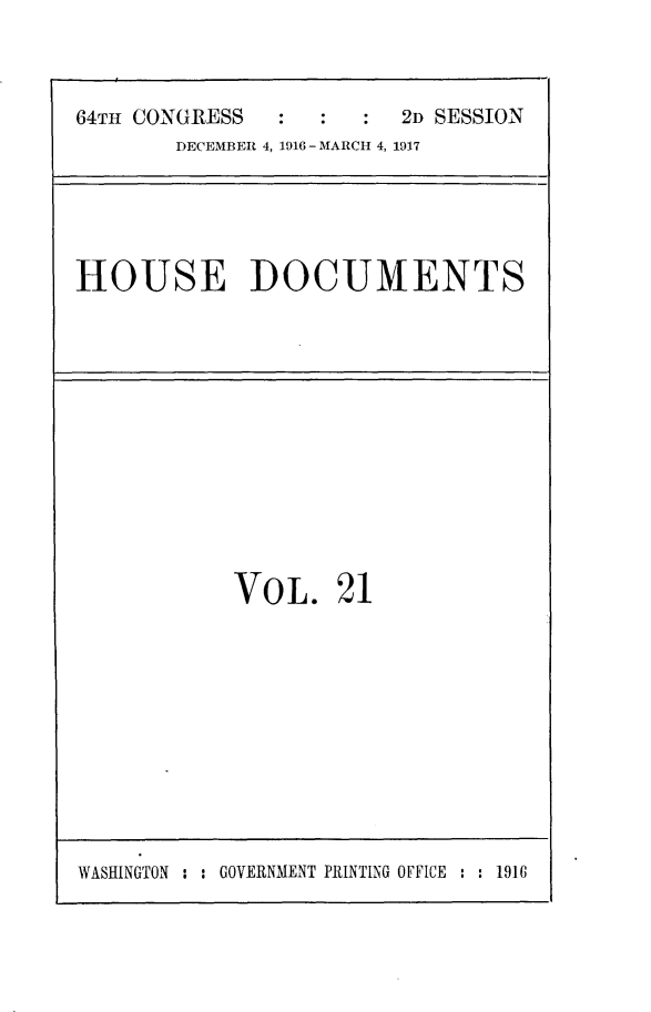 handle is hein.usccsset/usconset25079 and id is 1 raw text is: 



64TH CONGRESS           2D SESSION
       DECEMBER 4, 1916 - MARCH 4, 1917


HOUSE DOCUMENTS


VOL. 21


WASHINGTON : : GOVERNMENT PRINTING OFFICE : : 1916


