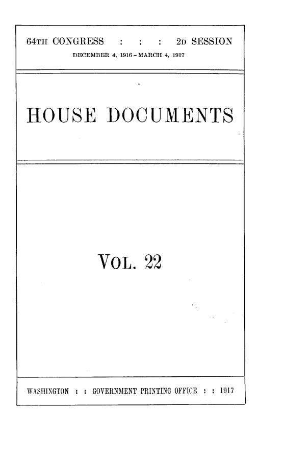 handle is hein.usccsset/usconset25080 and id is 1 raw text is: 


64TH CONGRESS            2D SESSION
        DECEMBER 4, 1916 - MARCH 4, 1917


HOUSE DOCUMENTS


VO  L.  22


WASHINGTON : : GOVERNMENT PRINTING OFFICE : : 1917


