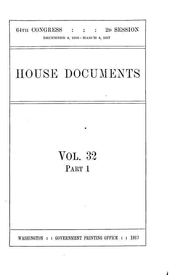 handle is hein.usccsset/usconset25082 and id is 1 raw text is: 


64TH CONGRESS           2n SESSION
       DECEMBER 4, 1916 - MARCH 4, 1917


HOUSE DOCUMENTS


VOL. 32

  PART  1


A


WASHINGTON : : GOVERNMENT PRINTING OFFICE : : 1917


