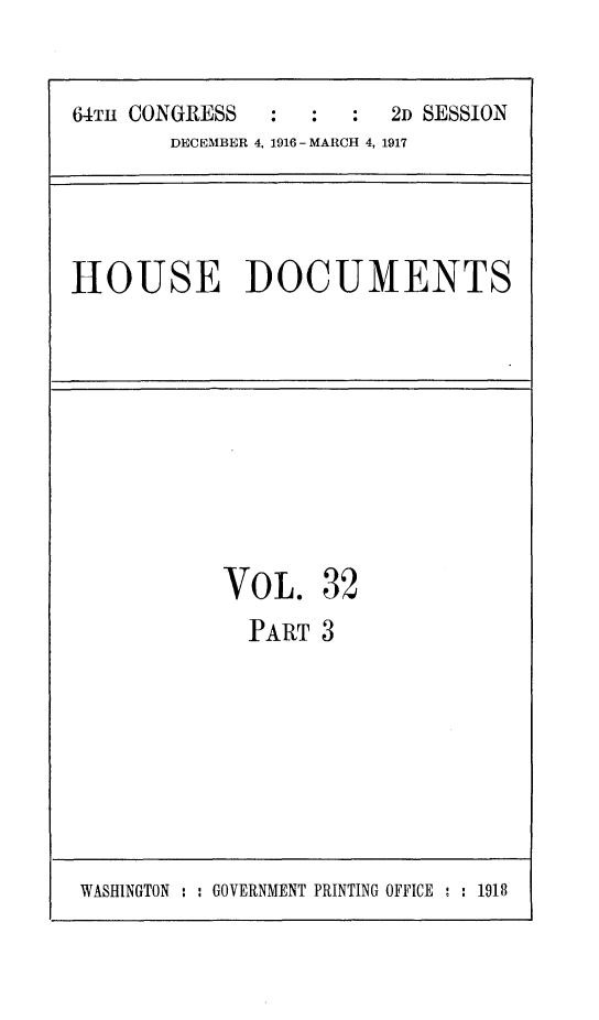 handle is hein.usccsset/usconset25084 and id is 1 raw text is: 

64TH CONGRESS  :  :  :  2D SESSION
       DECEMBER 4, 1916 - MARCH 4, 1917


HOUSE DOCUMENTS


VOL.


32


PART  3


WASHINGTON : : GOVERNMENT PRINTING OFFICE : : 1918



