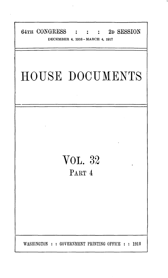 handle is hein.usccsset/usconset25085 and id is 1 raw text is: 


64TH CONGRESS  :  :   :  2D SESSION
       DECEMBER 4, 1916- MARCH 4, 1917


HOUSE DOCUMENTS


VOL. 32
  PARlT 4


WASHINGTON : : GOVERNMENT PRINTING OFFICE : : 1918


