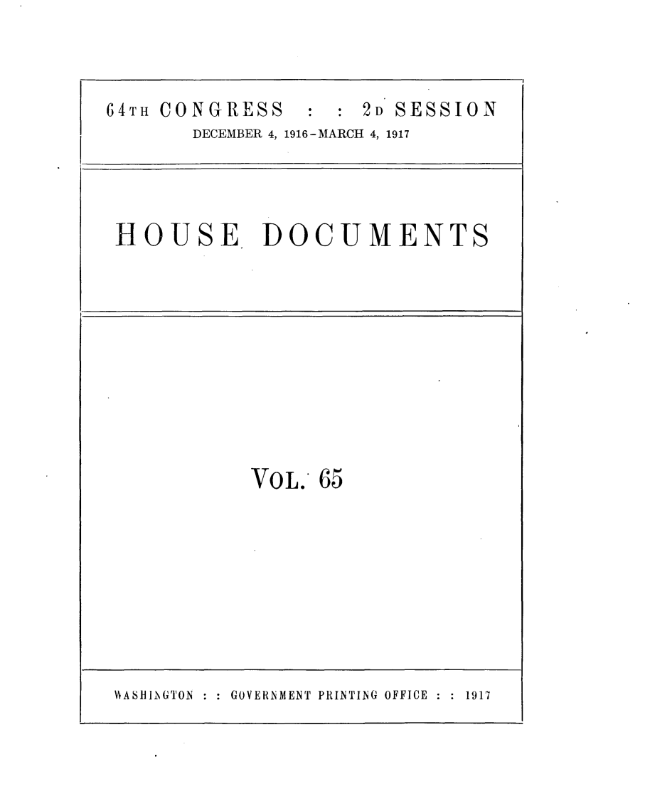 handle is hein.usccsset/usconset25086 and id is 1 raw text is: 



64TH CONGRESS  : 2D SESSION
       DECEMBER 4, 1916 -MARCH 4, 1917




 HOUSE DOCUMENTS


VOL.  65


HASRHIINGTON : : GOVERNMENT PRINTING OFFICE : : 1917


