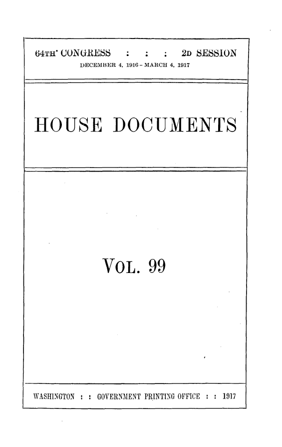 handle is hein.usccsset/usconset25088 and id is 1 raw text is: 



64TJ CONGRESS  :  :  :  2D SESSION
       DECEMBER 4, 1916- MARCH 4, 1917


HOUSE DOCUMENTS


VOL. 99


WASHINGTON : : GOVERNMENT PRINTING OFFICE : : 1917


