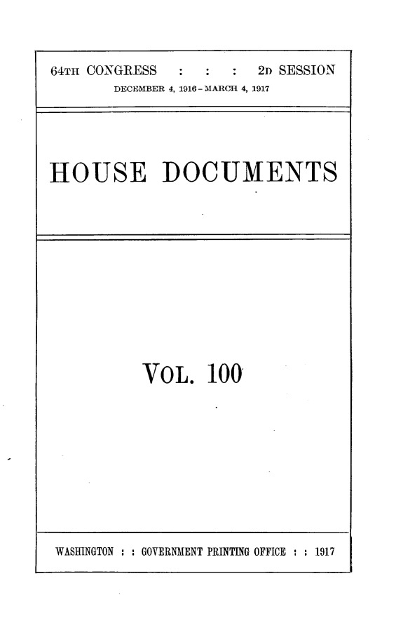 handle is hein.usccsset/usconset25089 and id is 1 raw text is: 



64TH CONGRESS           2D SESSION
       DECEMBER 4, 1916 - MARCH 4, 1917


HOUSE DOCUMENTS


VOL. 100'


WASHINGTON : : GOVERNMENT PRINTING OFFICE : : 1917


