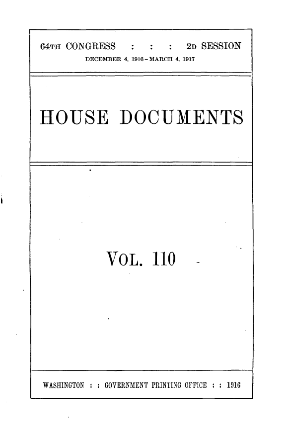 handle is hein.usccsset/usconset25091 and id is 1 raw text is: 


64TH CONGRESS  :  :     2D SESSION
       DECEMBER 4, 1916 - MARCH 4, 1917


HOUSE DOCUMENTS


VOL. 110


WASHINGTON : : GOVERNMENT PRINTING OFFICE : : 1916


