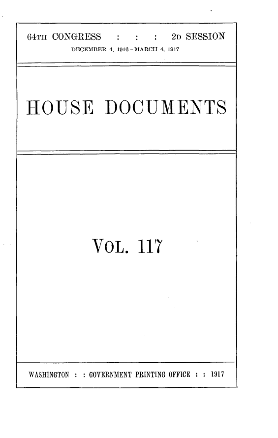 handle is hein.usccsset/usconset25097 and id is 1 raw text is: 

64TH CONGRESS           2D SESSION
       DECEMBER 4, 1916 - MARCH 4, 1917


HOUSE DOCUMENTS


VOL. 117


WASHINGTON : : GOVERNMENT PRINTING OFFICE : : 1917


