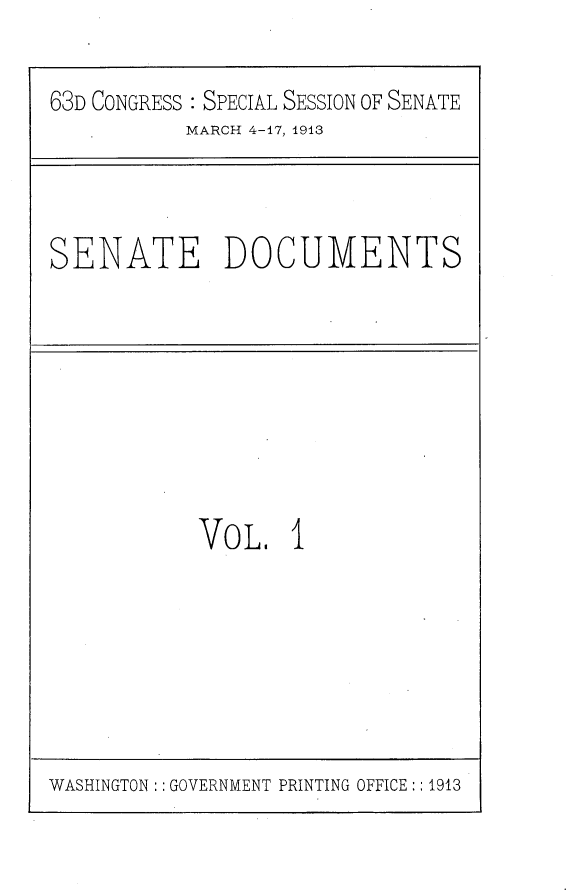 handle is hein.usccsset/usconset25098 and id is 1 raw text is: 

63D CONGRESS : SPECIAL SESSION OF SENATE


MARCH 4-17, 1913


SENATE DOCUMENTS


VO  L, 1


WASHINGTON :: GOVERNMENT PRINTING OFFICE:: 1913


