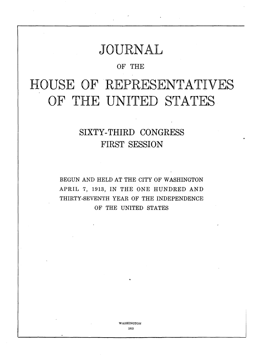 handle is hein.usccsset/usconset25099 and id is 1 raw text is: 






              JOURNAL

                 OF THE


HOUSE OF REPRESENTATIVES

    OF  THE UNITED STATES



          SIXTY-THIRD CONGRESS

              FIRST SESSION




      BEGUN AND HELD AT THE CITY OF WASHINGTON
      APRIL 7, 1913, IN THE ONE HUNDRED AND
      THIRTY-SEVENTH YEAR OF THE INDEPENDENCE
             OF THE UNITED STATES


WASHINGTON
  1913


