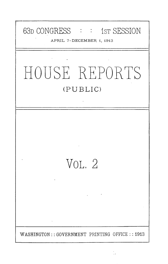 handle is hein.usccsset/usconset25102 and id is 1 raw text is: 


63D CONGRESS       1ST SESSION
       APRIL 7-DECEMBER 1, 1913


HOUSE REPORTS
          (PUBLIC)


VOL,  2


WASHINGTON: : GOVERNMENT PRINTING OFFICE :: 1913


