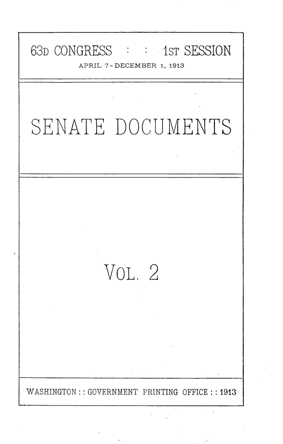 handle is hein.usccsset/usconset25104 and id is 1 raw text is: 
63D CONGRESS   : :  1ST SESSION
       APRIL 7 - DECEMBER 1, 1913


SENATE DOCUMENTS


VOL,


2


WASHINGTON: : GOVERNMENT PRINTING OFFICE : : 1913


