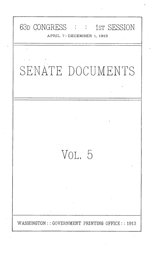 handle is hein.usccsset/usconset25108 and id is 1 raw text is: 

63D CONGRESS   : :  1ST SESSION
       APRIL 7 - DECEMBER 1, 1913


SENATE DOCUMENTS


VO L.  5


WASHINGTON:: GOVERNMENT PRINTING OFFICE: :1913


