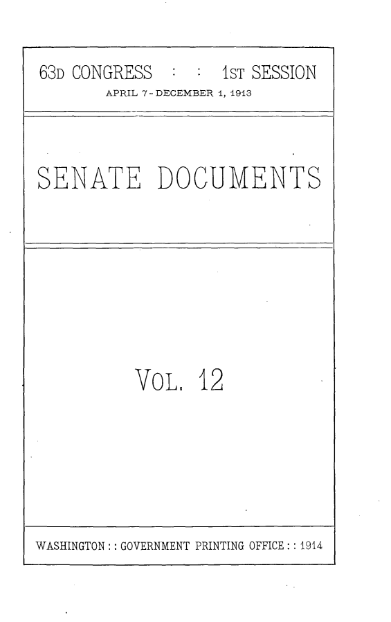 handle is hein.usccsset/usconset25111 and id is 1 raw text is: 

63D CONGRESS  :  :1sT  SESSION
       APRIL 7- DECEMBER 1, 1913


SENATE DOCUMENTS


VoL.   12


WASHINGTON: : GOVERNMENT PRINTING OFFICE:: 1914


