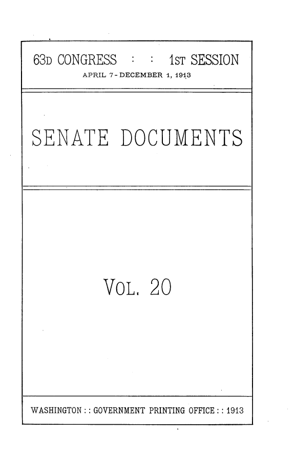 handle is hein.usccsset/usconset25115 and id is 1 raw text is: 


63D CONGRESS        1ST SESSION
       APRIL 7 - DECEMBER 1, 1913


SENATE DOCUMENTS


VOL,   20


WASHINGTON:: GOVERNMENT PRINTING OFFICE:: 1913


