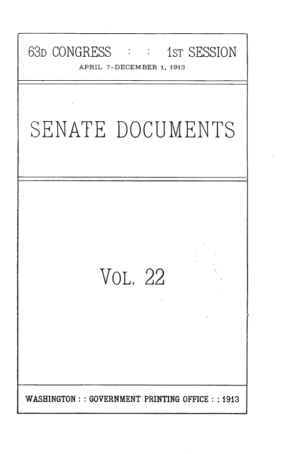 handle is hein.usccsset/usconset25117 and id is 1 raw text is: 

63D CONGRESS   :     1ST SESSION
       APRIL 7-DECEMBER 1, 1913


SENATE DOCUMENTS


VOL.   22


WASHINGTON: : GOVERNMENT PRINTING OFFICE : : 1913


