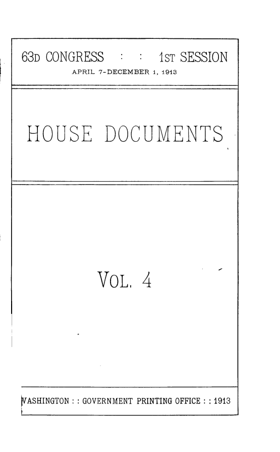 handle is hein.usccsset/usconset25121 and id is 1 raw text is: 

63D CONGRESS   :  :  1ST SESSION
        APRIL 7-DECEMBER 1, 1913



 HOUSE DOCUMENTS








           VoL,   4


SASHINGTON: GOVERNMENT PRINTING OFFICE: : 1913



