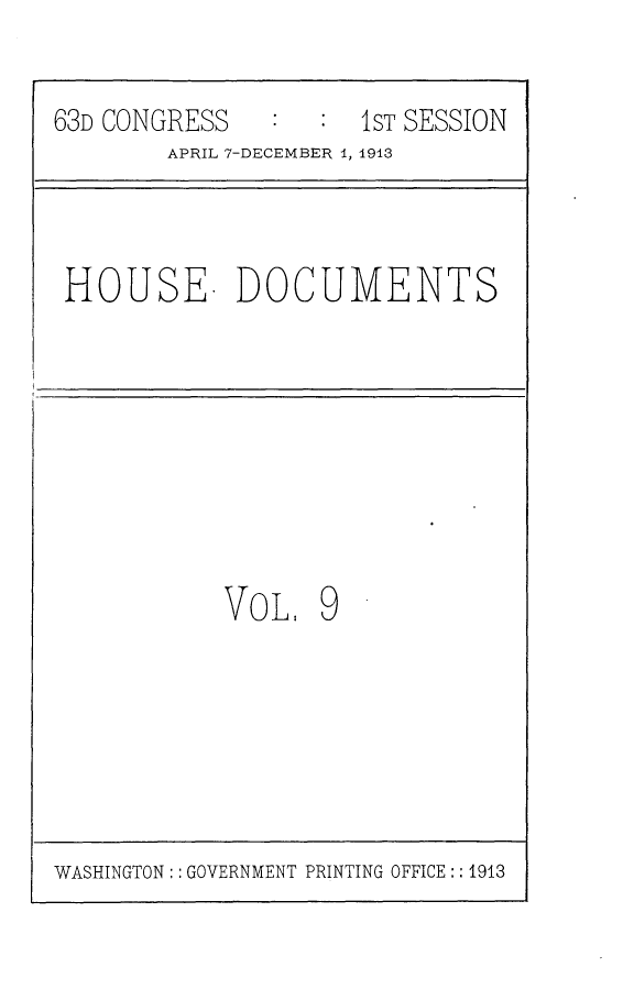 handle is hein.usccsset/usconset25126 and id is 1 raw text is: 63D CONGRESS     :   1sT SESSION
APRIL 7-DECEMBER 1, 1913
HOUSE. DOCUMENTS
VoL. 9

WASHINGTON:: GOVERNMENT PRINTING OFFICE :: 1913


