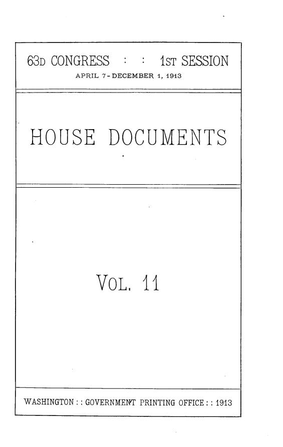 handle is hein.usccsset/usconset25128 and id is 1 raw text is: 


63D CONGRESS   : :1sT  SESSION
       APRIL 7 -DECEMBER 1, 1913


HOUSE DOCUMENTS


VOL,   11


WASHINGTON:: GOVERNMENT PRINTING OFFICE:: 1913


