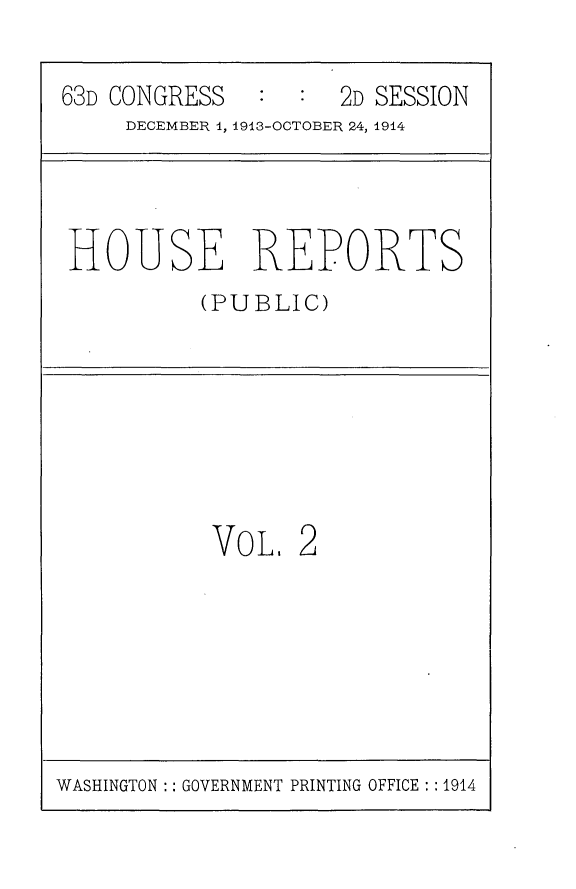 handle is hein.usccsset/usconset25133 and id is 1 raw text is: 

63D CONGRESS   :     2D SESSION
     DECEMBER 1, 1913-OCTOBER 24, 1914


HOUSE REPORTS
          (PUBLIC)


VOL,


2


WASHINGTON :: GOVERNMENT PRINTING OFFICE : : 1914


