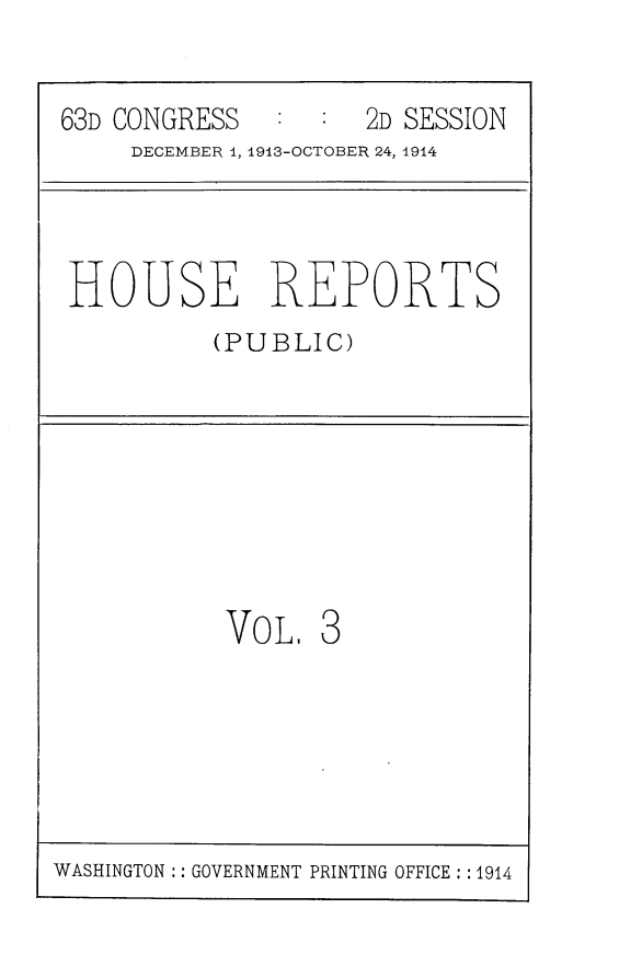 handle is hein.usccsset/usconset25134 and id is 1 raw text is: 


63D CONGRESS         2D SESSION
     DECEMBER 1, 1913-OCTOBER 24, 1914




 HOUSE REPORTS
          (PUBLIC)








          Vo   L. 3


WASHINGTON :: GOVERNMENT PRINTING OFFICE : : 1914



