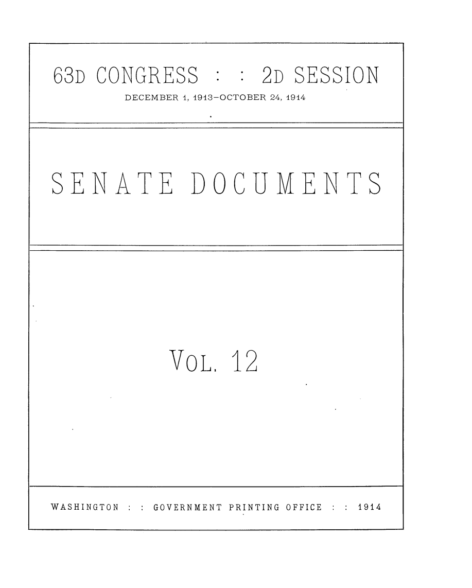 handle is hein.usccsset/usconset25147 and id is 1 raw text is: 

63D CONGRESS    :2D     SESSION
       DECEMBER 1, 1913-OCTOBER 24, 1914


SENATE DOCUMENTS


VoL.  12


WASHINGTON     GOVERNMENT PRINTING OFFICE    1914


