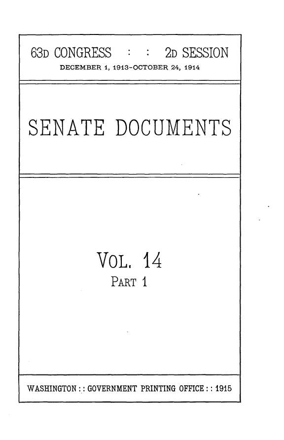 handle is hein.usccsset/usconset25149 and id is 1 raw text is: 

63D CONGRESS   :  :  2D SESSION
    DECEMBER 1, 1913-OCTOBER 24, 1914


SENATE DOCUMENTS


VOL,   14
  PART I


WASHINGTON:: GOVERNMENT PRINTING OFFICE:: 1915


