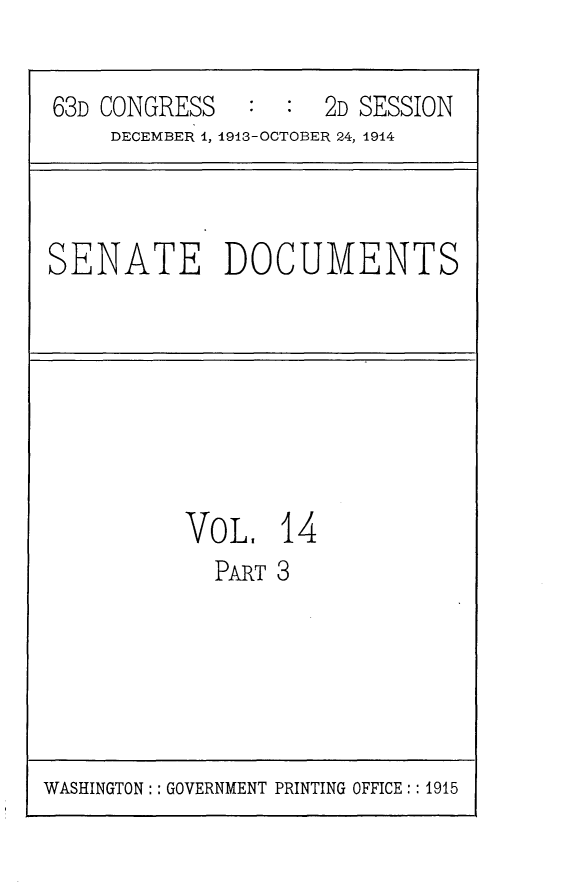 handle is hein.usccsset/usconset25151 and id is 1 raw text is: 

63D CONGRESS         2D SESSION
    DECEMBER 1, 1913-OCTOBER 24, 1914


SENATE DOCUMENTS


VO L,  14
  PART 3


WASHINGTON:: GOVERNMENT PRINTING OFFICE:: 1915



