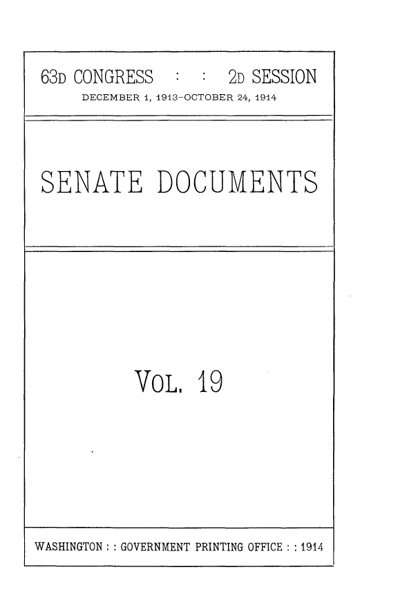 handle is hein.usccsset/usconset25159 and id is 1 raw text is: 

63D CONGRESS   :  :  2D SESSION
     DECEMBER 1, 1913-OCTOBER 24, 1914


SENATE DOCUMENTS


VOL.   19


WASHINGTON: : GOVERNMENT PRINTING OFFICE : : 1914


