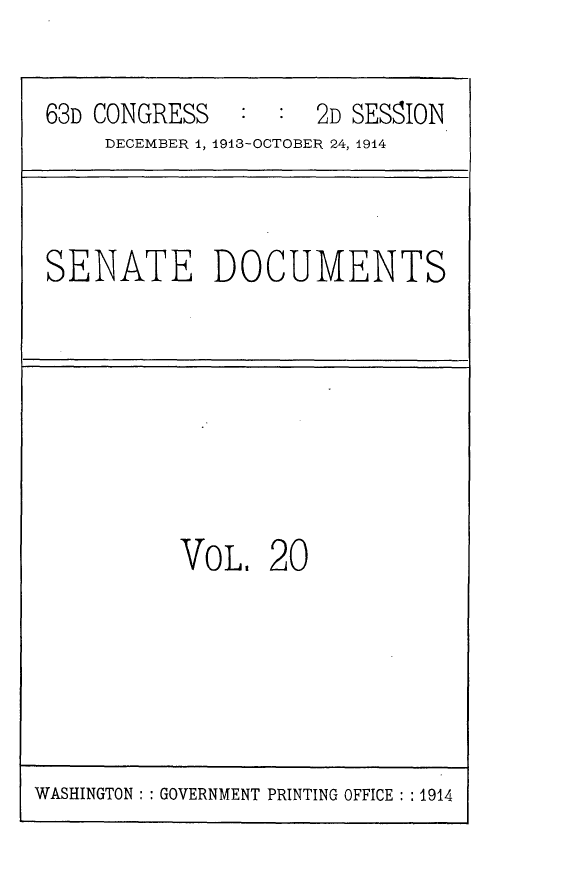 handle is hein.usccsset/usconset25160 and id is 1 raw text is: 

63D CONGRESS         2D SESSION
     DECEMBER 1, 1913-OCTOBER 24, 1914


SENATE DOCUMENTS


VOL


20


WASHINGTON: : GOVERNMENT PRINTING OFFICE : :1914



